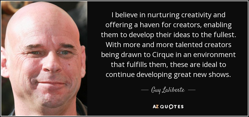 I believe in nurturing creativity and offering a haven for creators, enabling them to develop their ideas to the fullest. With more and more talented creators being drawn to Cirque in an environment that fulfills them, these are ideal to continue developing great new shows. - Guy Laliberte