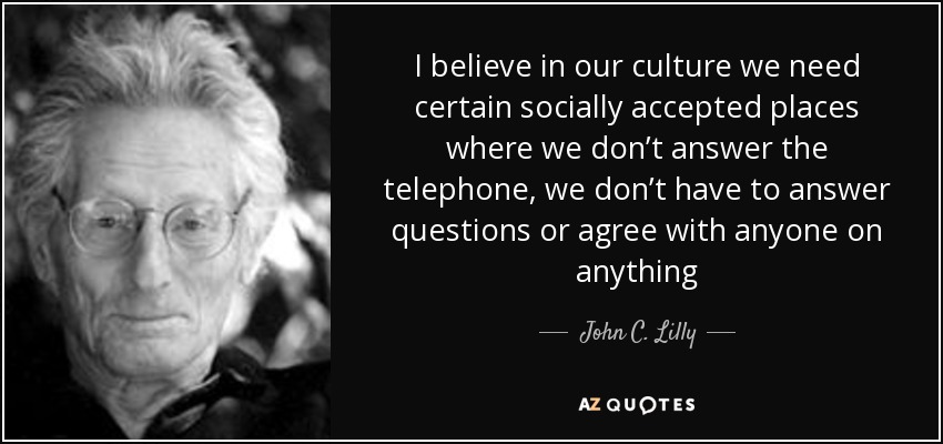 I believe in our culture we need certain socially accepted places where we don’t answer the telephone, we don’t have to answer questions or agree with anyone on anything - John C. Lilly