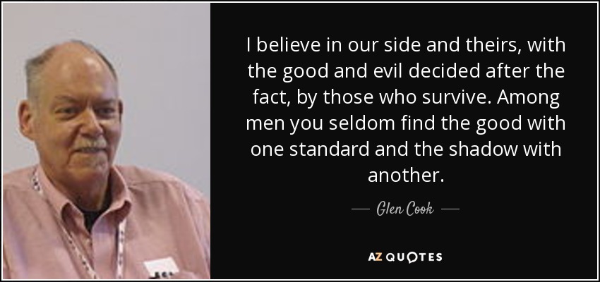 I believe in our side and theirs, with the good and evil decided after the fact, by those who survive. Among men you seldom find the good with one standard and the shadow with another. - Glen Cook