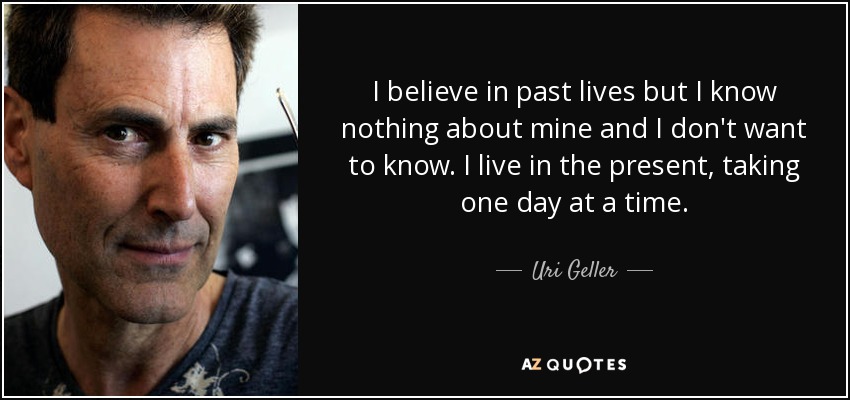 I believe in past lives but I know nothing about mine and I don't want to know. I live in the present, taking one day at a time. - Uri Geller