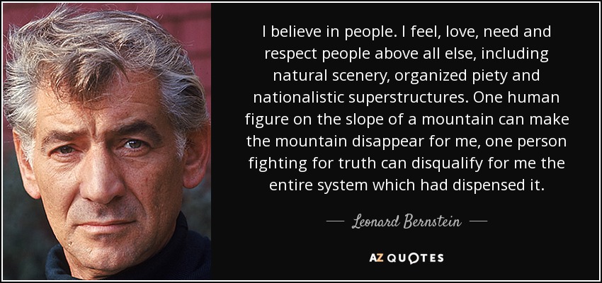 I believe in people. I feel, love, need and respect people above all else, including natural scenery, organized piety and nationalistic superstructures. One human figure on the slope of a mountain can make the mountain disappear for me, one person fighting for truth can disqualify for me the entire system which had dispensed it. - Leonard Bernstein