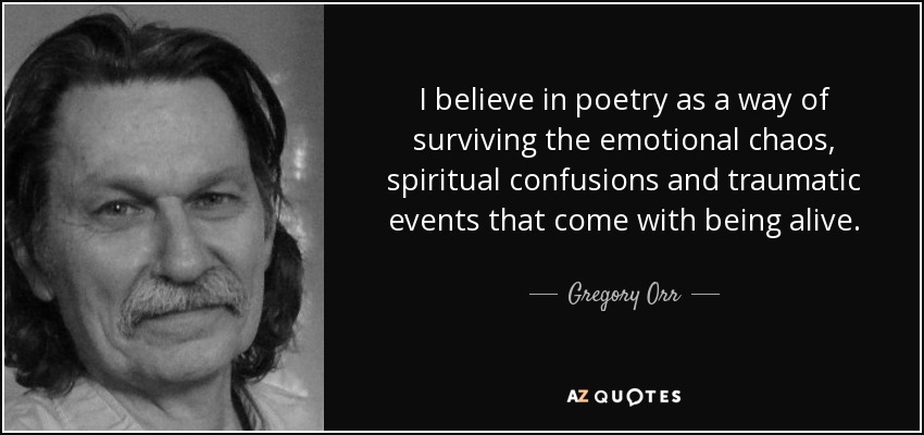 I believe in poetry as a way of surviving the emotional chaos, spiritual confusions and traumatic events that come with being alive. - Gregory Orr