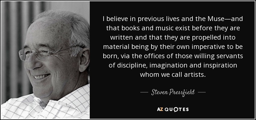 I believe in previous lives and the Muse—and that books and music exist before they are written and that they are propelled into material being by their own imperative to be born, via the offices of those willing servants of discipline, imagination and inspiration whom we call artists. - Steven Pressfield