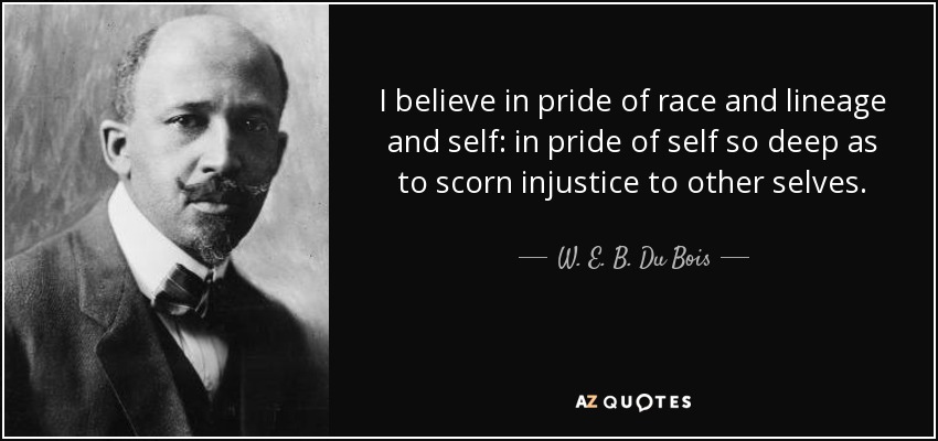 I believe in pride of race and lineage and self: in pride of self so deep as to scorn injustice to other selves. - W. E. B. Du Bois