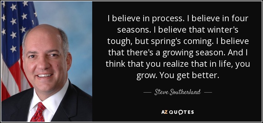 I believe in process. I believe in four seasons. I believe that winter's tough, but spring's coming. I believe that there's a growing season. And I think that you realize that in life, you grow. You get better. - Steve Southerland