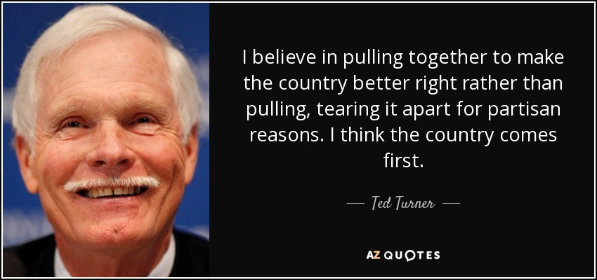 I believe in pulling together to make the country better right rather than pulling, tearing it apart for partisan reasons. I think the country comes first. - Ted Turner