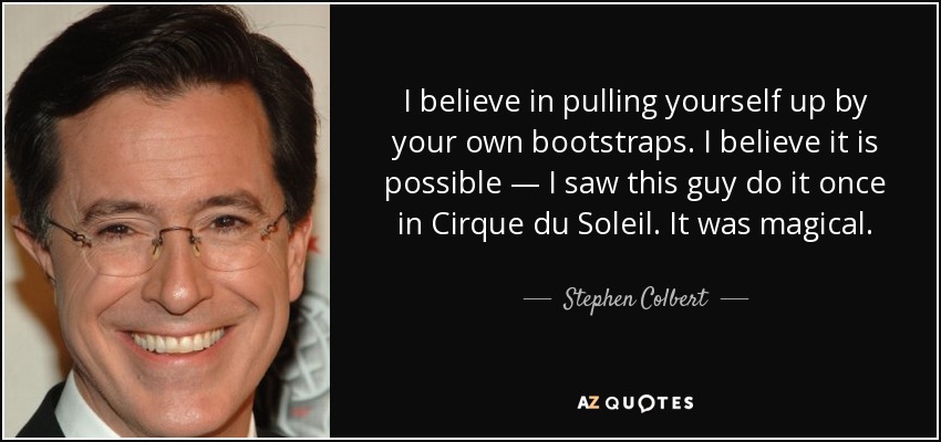 I believe in pulling yourself up by your own bootstraps. I believe it is possible — I saw this guy do it once in Cirque du Soleil. It was magical. - Stephen Colbert