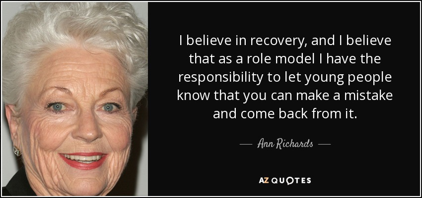 I believe in recovery, and I believe that as a role model I have the responsibility to let young people know that you can make a mistake and come back from it. - Ann Richards