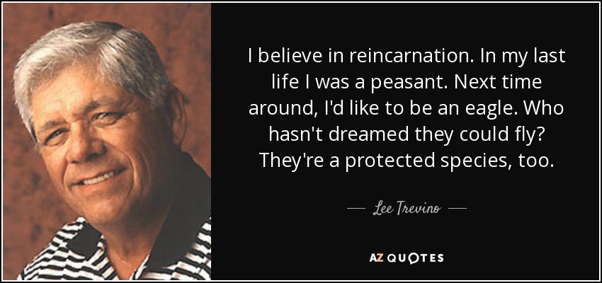 I believe in reincarnation. In my last life I was a peasant. Next time around, I'd like to be an eagle. Who hasn't dreamed they could fly? They're a protected species, too. - Lee Trevino