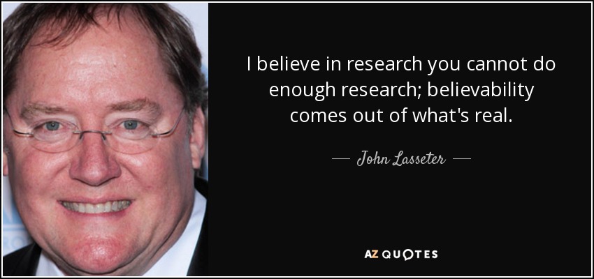 I believe in research you cannot do enough research; believability comes out of what's real. - John Lasseter