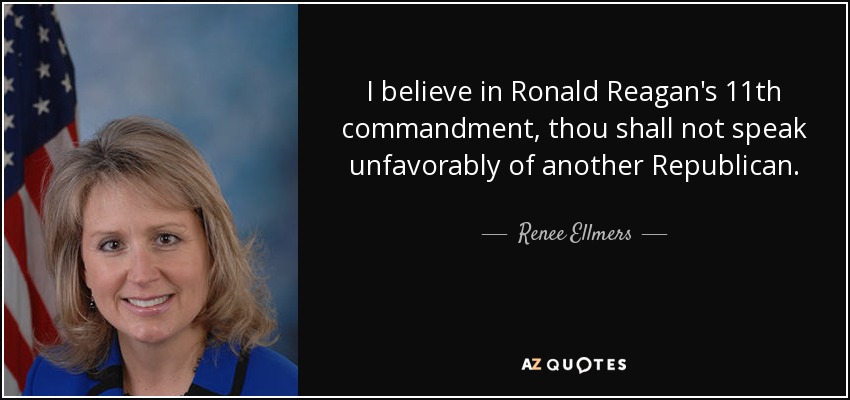 I believe in Ronald Reagan's 11th commandment, thou shall not speak unfavorably of another Republican. - Renee Ellmers
