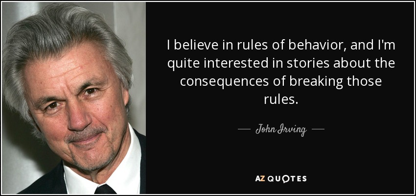 I believe in rules of behavior, and I'm quite interested in stories about the consequences of breaking those rules. - John Irving