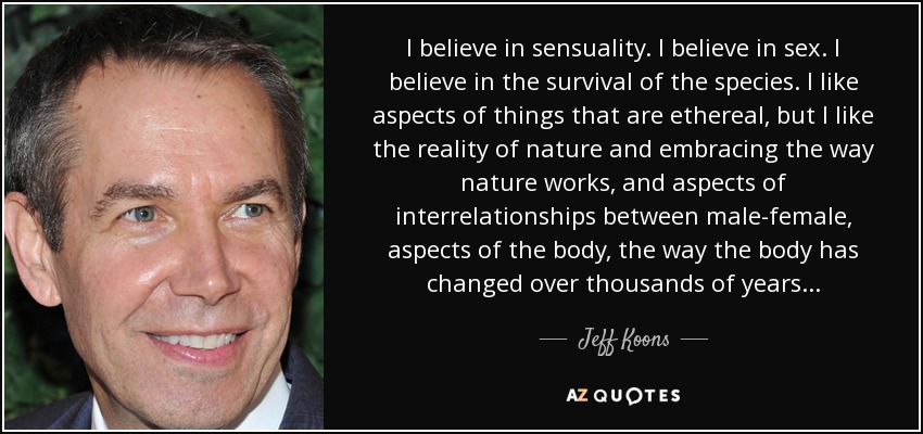 I believe in sensuality. I believe in sex. I believe in the survival of the species. I like aspects of things that are ethereal, but I like the reality of nature and embracing the way nature works, and aspects of interrelationships between male-female, aspects of the body, the way the body has changed over thousands of years . . . - Jeff Koons