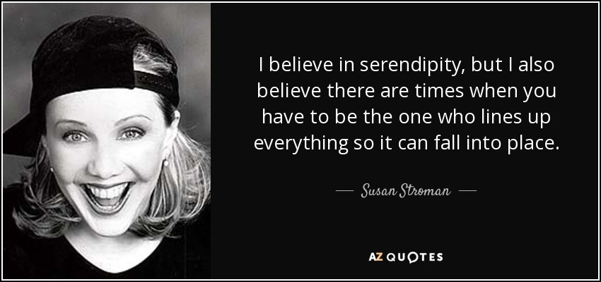I believe in serendipity, but I also believe there are times when you have to be the one who lines up everything so it can fall into place. - Susan Stroman
