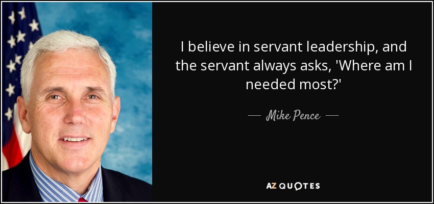 I believe in servant leadership, and the servant always asks, 'Where am I needed most?' - Mike Pence
