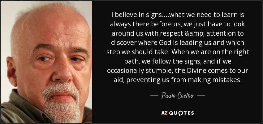I believe in signs....what we need to learn is always there before us, we just have to look around us with respect & attention to discover where God is leading us and which step we should take. When we are on the right path, we follow the signs, and if we occasionally stumble, the Divine comes to our aid, preventing us from making mistakes. - Paulo Coelho