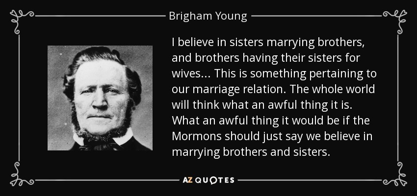 I believe in sisters marrying brothers, and brothers having their sisters for wives... This is something pertaining to our marriage relation. The whole world will think what an awful thing it is. What an awful thing it would be if the Mormons should just say we believe in marrying brothers and sisters. - Brigham Young