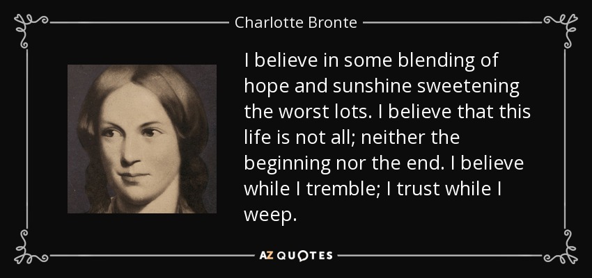 I believe in some blending of hope and sunshine sweetening the worst lots. I believe that this life is not all; neither the beginning nor the end. I believe while I tremble; I trust while I weep. - Charlotte Bronte