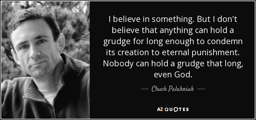 I believe in something. But I don't believe that anything can hold a grudge for long enough to condemn its creation to eternal punishment. Nobody can hold a grudge that long, even God. - Chuck Palahniuk