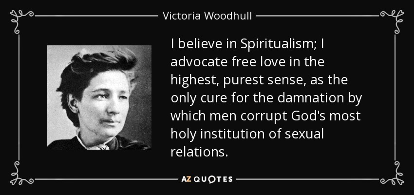 I believe in Spiritualism; I advocate free love in the highest, purest sense, as the only cure for the damnation by which men corrupt God's most holy institution of sexual relations. - Victoria Woodhull