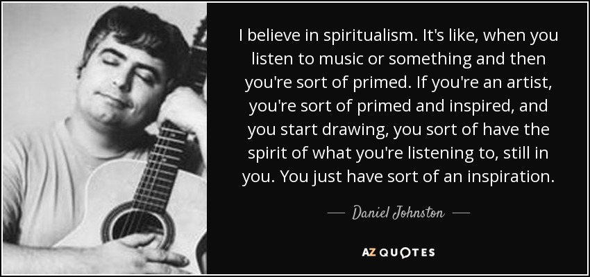 I believe in spiritualism. It's like, when you listen to music or something and then you're sort of primed. If you're an artist, you're sort of primed and inspired, and you start drawing, you sort of have the spirit of what you're listening to, still in you. You just have sort of an inspiration. - Daniel Johnston