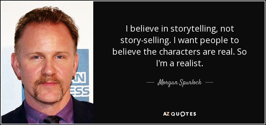 I believe in storytelling, not story-selling. I want people to believe the characters are real. So I'm a realist. - Morgan Spurlock