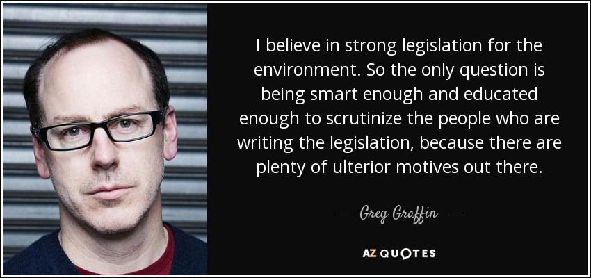 I believe in strong legislation for the environment. So the only question is being smart enough and educated enough to scrutinize the people who are writing the legislation, because there are plenty of ulterior motives out there. - Greg Graffin