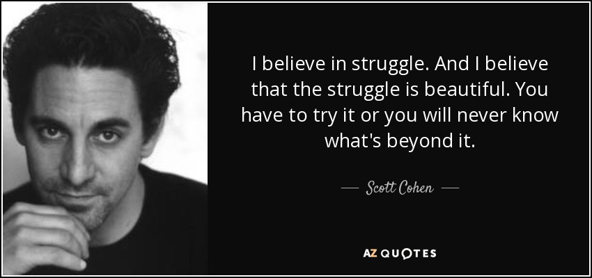 I believe in struggle. And I believe that the struggle is beautiful. You have to try it or you will never know what's beyond it. - Scott Cohen