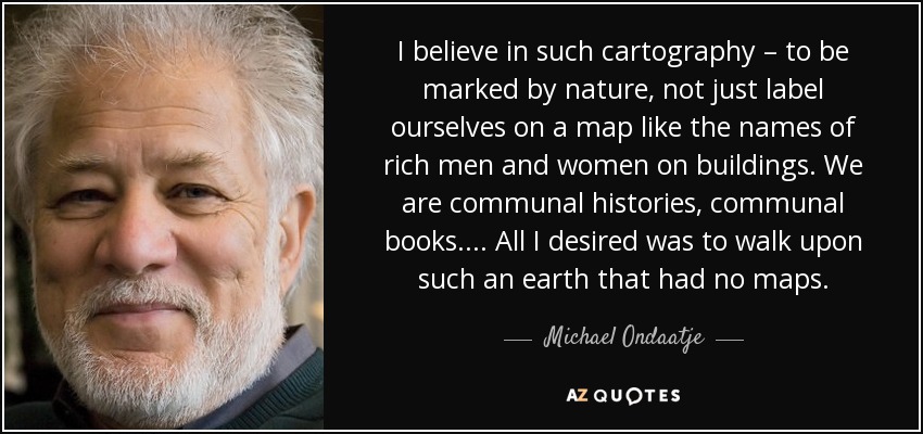 I believe in such cartography – to be marked by nature, not just label ourselves on a map like the names of rich men and women on buildings. We are communal histories, communal books. ... All I desired was to walk upon such an earth that had no maps. - Michael Ondaatje