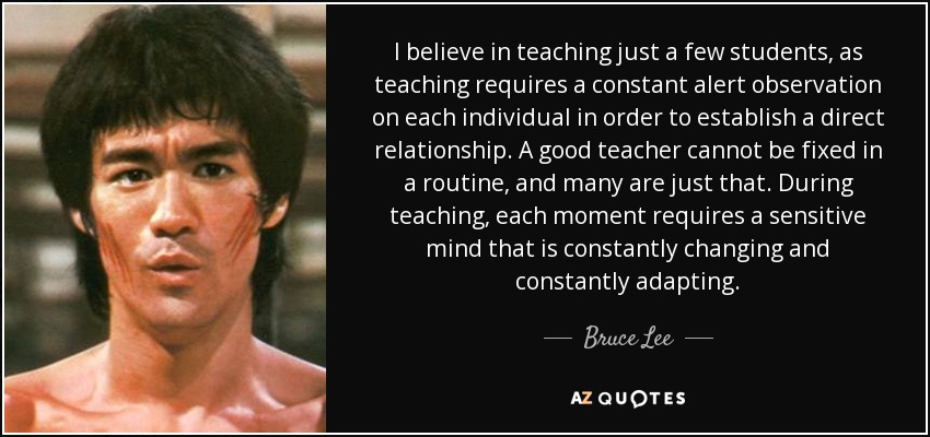 I believe in teaching just a few students, as teaching requires a constant alert observation on each individual in order to establish a direct relationship. A good teacher cannot be fixed in a routine, and many are just that. During teaching, each moment requires a sensitive mind that is constantly changing and constantly adapting. - Bruce Lee