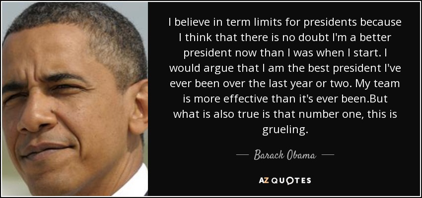 I believe in term limits for presidents because I think that there is no doubt I'm a better president now than I was when I start. I would argue that I am the best president I've ever been over the last year or two. My team is more effective than it's ever been.But what is also true is that number one, this is grueling. - Barack Obama