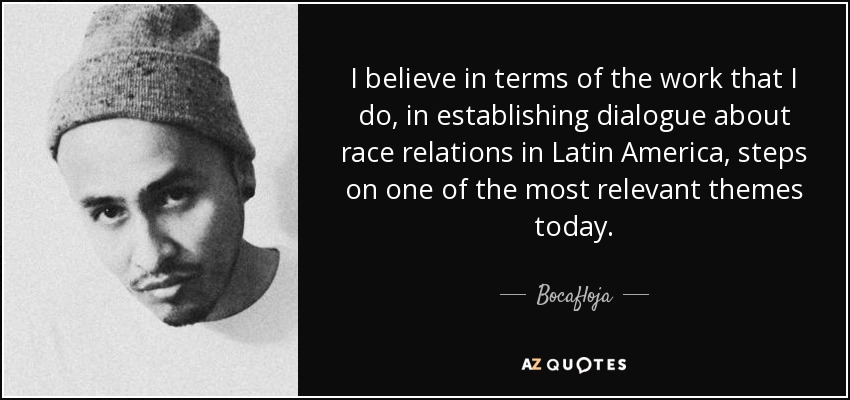 I believe in terms of the work that I do, in establishing dialogue about race relations in Latin America, steps on one of the most relevant themes today. - Bocafloja
