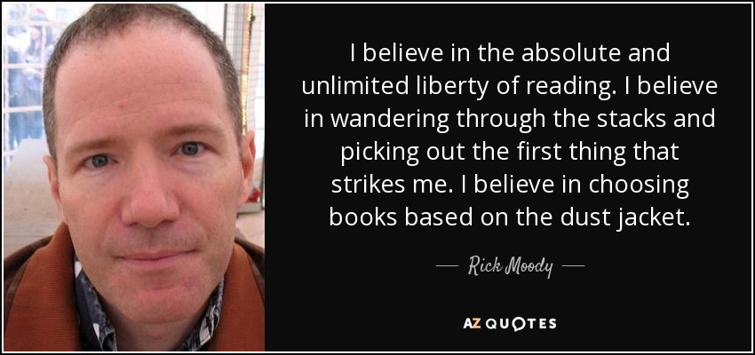 I believe in the absolute and unlimited liberty of reading. I believe in wandering through the stacks and picking out the first thing that strikes me. I believe in choosing books based on the dust jacket. - Rick Moody