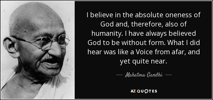 I believe in the absolute oneness of God and, therefore, also of humanity. I have always believed God to be without form. What I did hear was like a Voice from afar, and yet quite near. - Mahatma Gandhi