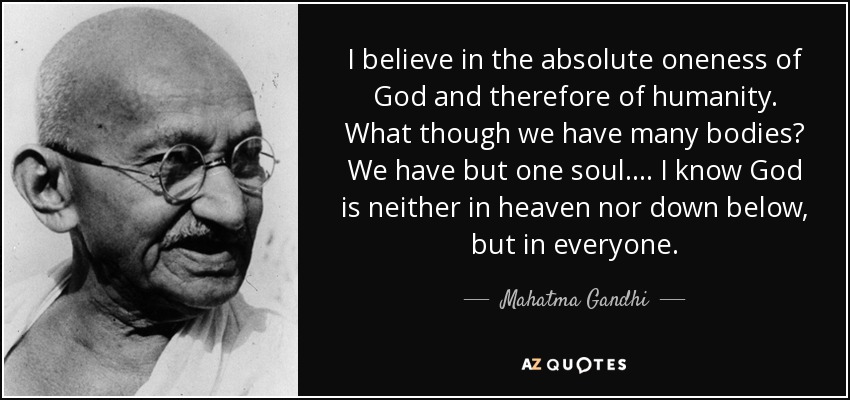 I believe in the absolute oneness of God and therefore of humanity. What though we have many bodies? We have but one soul. . . . I know God is neither in heaven nor down below, but in everyone. - Mahatma Gandhi