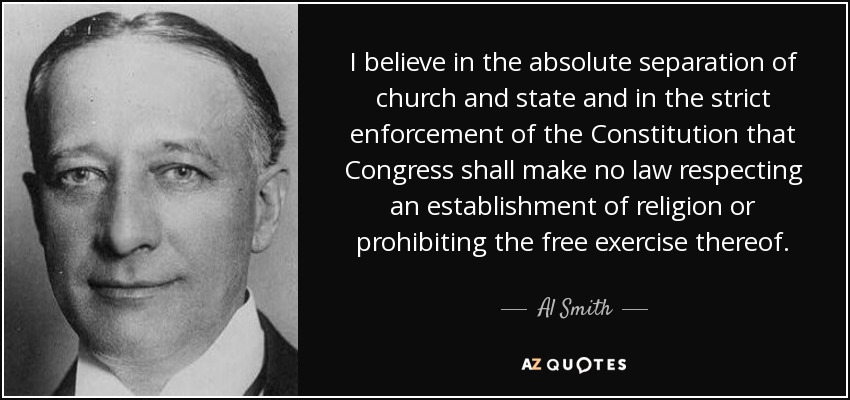 I believe in the absolute separation of church and state and in the strict enforcement of the Constitution that Congress shall make no law respecting an establishment of religion or prohibiting the free exercise thereof. - Al Smith