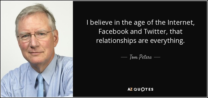 I believe in the age of the Internet, Facebook and Twitter, that relationships are everything. - Tom Peters