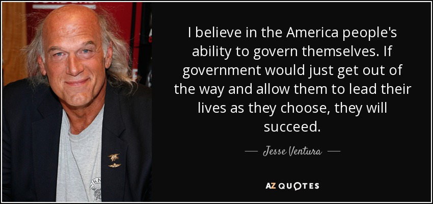 I believe in the America people's ability to govern themselves. If government would just get out of the way and allow them to lead their lives as they choose, they will succeed. - Jesse Ventura