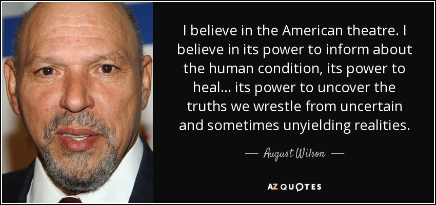 I believe in the American theatre. I believe in its power to inform about the human condition, its power to heal ... its power to uncover the truths we wrestle from uncertain and sometimes unyielding realities. - August Wilson