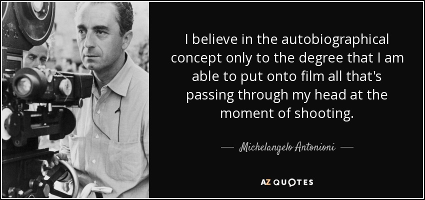 I believe in the autobiographical concept only to the degree that I am able to put onto film all that's passing through my head at the moment of shooting. - Michelangelo Antonioni