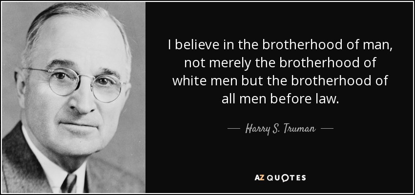 I believe in the brotherhood of man, not merely the brotherhood of white men but the brotherhood of all men before law. - Harry S. Truman