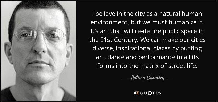 I believe in the city as a natural human environment, but we must humanize it. It's art that will re-define public space in the 21st Century. We can make our cities diverse, inspirational places by putting art, dance and performance in all its forms into the matrix of street life. - Antony Gormley