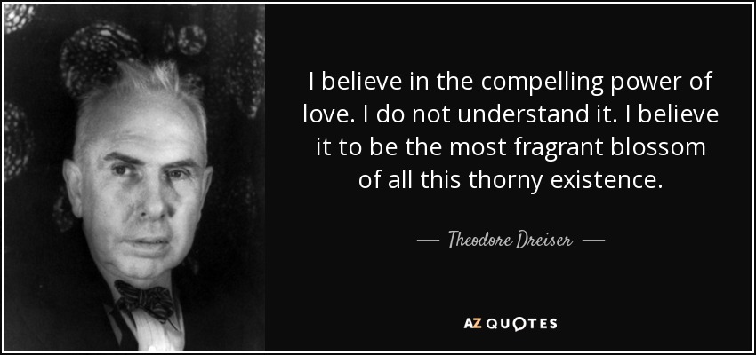 I believe in the compelling power of love. I do not understand it. I believe it to be the most fragrant blossom of all this thorny existence. - Theodore Dreiser