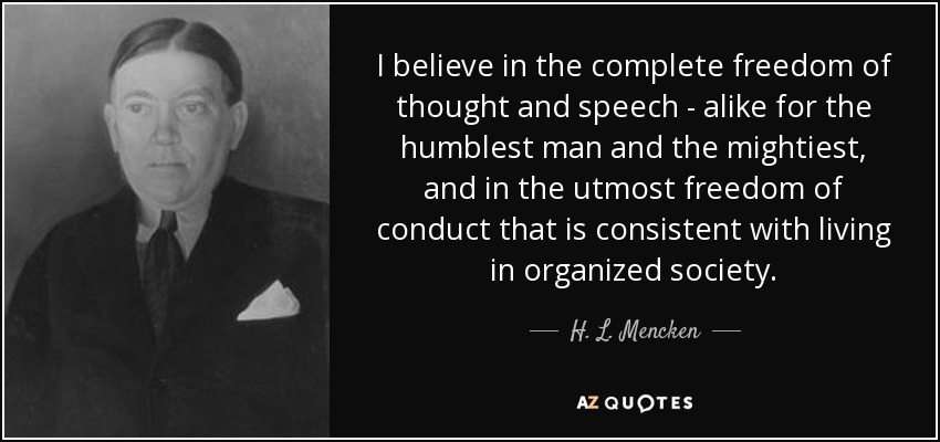 I believe in the complete freedom of thought and speech - alike for the humblest man and the mightiest, and in the utmost freedom of conduct that is consistent with living in organized society. - H. L. Mencken