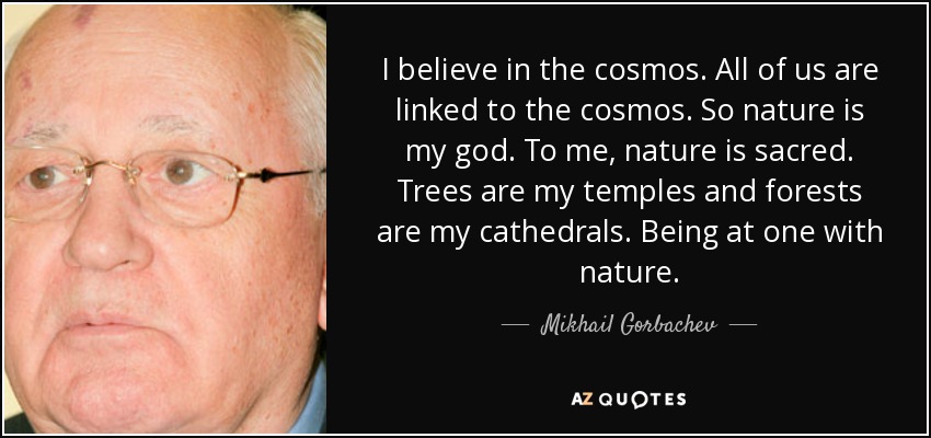 I believe in the cosmos. All of us are linked to the cosmos. So nature is my god. To me, nature is sacred. Trees are my temples and forests are my cathedrals. Being at one with nature. - Mikhail Gorbachev