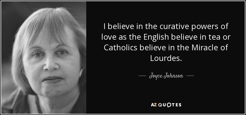 I believe in the curative powers of love as the English believe in tea or Catholics believe in the Miracle of Lourdes. - Joyce Johnson