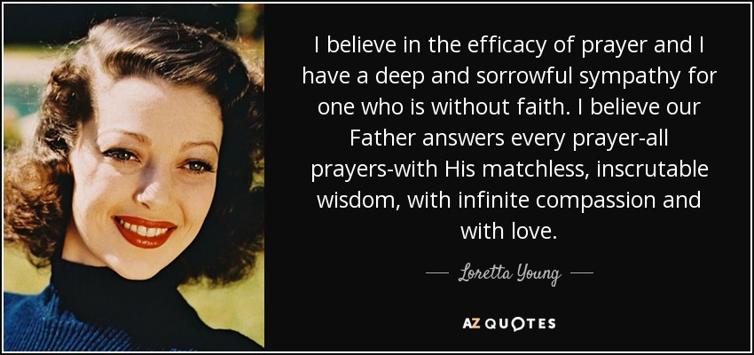 I believe in the efficacy of prayer and I have a deep and sorrowful sympathy for one who is without faith. I believe our Father answers every prayer-all prayers-with His matchless, inscrutable wisdom, with infinite compassion and with love. - Loretta Young