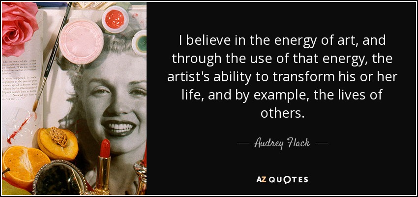I believe in the energy of art, and through the use of that energy, the artist's ability to transform his or her life, and by example, the lives of others. - Audrey Flack
