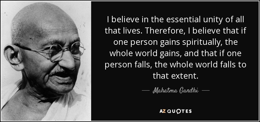 I believe in the essential unity of all that lives. Therefore, I believe that if one person gains spiritually, the whole world gains, and that if one person falls, the whole world falls to that extent. - Mahatma Gandhi