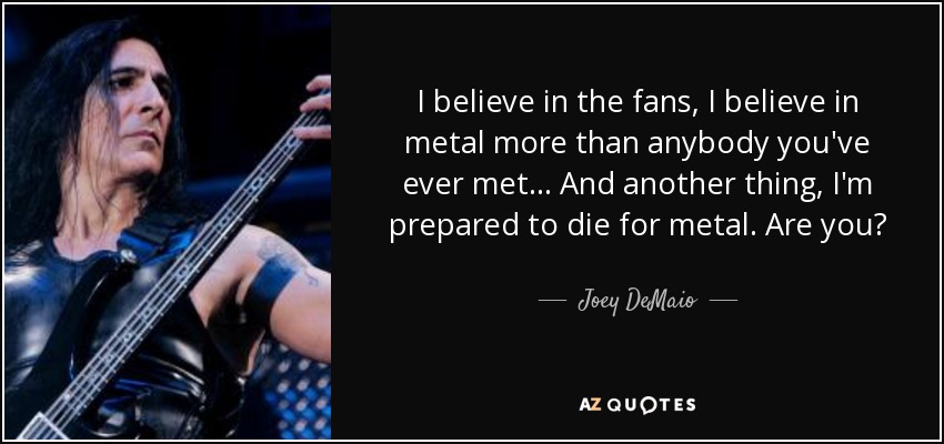 I believe in the fans, I believe in metal more than anybody you've ever met... And another thing, I'm prepared to die for metal. Are you? - Joey DeMaio